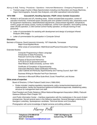 Harvey E Polk Training – Procedures – Operations – Instrument Maintenance – Emergency Preparedness 4
Ø Tracked usage of parts in Mass Spectrometers including Line Recorders and Assay Machines,
Argon Gammographs, Acoustic Gas Analyzers, and other specialized instrumentation
1974-1988 Cascade/UF6 Handling Operator, PGDP, Union Carbide Corporation
l Worked in all Cascade and UF6 Handling areas. Duties included-Data acquisition, control of
cascade inventories, inventoried spare cascade parts and updated inventory lists, preparatory work
for equipment maintenance, feed/withdrawal adjustments, pressure/load regulation, temperature
control, purge and assay control, routine surveillances, control room operation, recirculating cooling
water (RCW) operation, C-300 Central Control Facility operation, on-the-job training of new
personnel.
Ø Letter of commendation for assisting with development and design of prototype Infrared
Analyzer (IRA) buggy
Ø Letter of commendation for participation in Computer School
Education
Bachelor of Science, David Lipscomb University, 1971-Nashville, Tennessee
Major-Vocal Applied Music
Other areas of concentration: Math/Sciences/Physical Education/ Psychology
Extended Studies:
Computer Programming in Basic Language
Introduction to Data Processing
Paducah Community College, 1979
Physics of Sound and Harmonics
S.P.E.B.S.Q.S.A sponsored seminar
West Missouri State University, summer 1979
Certificate of Completion of Apprenticeship,
Instrument Mechanic State Certification-Kentucky
Labor Cabinet and Kentucky Apprenticeship and Training Council, April 1991
Business Writing for Results-Fred Pryor Seminars
Seminars in Microsoft Office Suite-Word, Excel, PowerPoint, and Access
Other areas of expertise
Board of Directors, C-Plant Federal Credit Union (1998-2004)
Ø Duties included: meeting regulatory requirements, policy review/revision/approval and
implementation, facility and equipment additions/modifications/approvals, establishing salary
structure for management team and staff.
Past-President and Public Relations Officer-National Management Association (NMA), Paducah
Gaseous Diffusion Plant Chapter 707.
Joint Public Information Center – Interface organization with the media/press in the event of plant
emergencies: Served several years in the following capacities: General Manager-understudy to
Georgann Lookofsky, Spokesperson candidate, Technical Advisor and Consultant.
Photographer with some knowledge of digital cameras and editing software.
Harvey Polk
Telephone 270-898-9139 11687 US Highway 62
Cell 270-210-9944 Calvert City, KY 42029
Email – harveyandcarol@hotmail.com
 