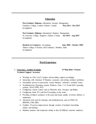 Education
Post Graduate Diploma, Information Security Management,
Fanshawe College, London, Ontario, Canada May 2014 – Dec 2015
(Completed)
Post Graduate Diploma, International Business Management
St. Lawrence College, Kingston, Ontario, Canada Jan 2015 – Aug 2015
(Completed)
Bachelor in Commerce, Accounting, June 2005 – October 2009
Thakur College of Science and Commerce, Mumbai, India
(Completed)
Work Experience
 Convergys, London (Canada) 2nd May 2016 – Present
Technical Support Associate
 Working as a Tier Level 2 analyst and providing support accordingly.
 Interacting with American IT Business customers and solving technical problems.
 Streamlined process to proactively resolve Business customer’s technical issues.
 Troubleshooting Operating systems Windows Vista, 7, 8, 10 and MAC operating
systems, Server 2008, 2012.
 Configuring various routers such as Motorola Arris, Net gear, and Belkin.
 Configuring Static IP’s and Port Forwarding on the router.
 Providing technical assistance to the team and ensure quality of service delivery is
maintained.
 Advanced tools used for ticketing and troubleshooting such as CRM, G2,
BBNMS, CMS, BBT.
 Facilitate IT process improvement through creation of technical knowledge
articles and trainings.
 Maintain patience and composure during in face off difficult customer situations.
 