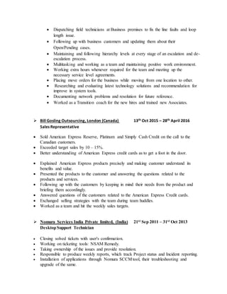  Dispatching field technicians at Business premises to fix the line faults and loop
length issue.
 Following up with business customers and updating them about their
Open/Pending cases.
 Maintaining and following hierarchy levels at every stage of an escalation and de-
escalation process.
 Multitasking and working as a team and maintaining positive work environment.
 Working extra hours whenever required for the team and meeting up the
necessary service level agreements.
 Placing move orders for the business while moving from one location to other.
 Researching and evaluating latest technology solutions and recommendation for
improve in system tools.
 Documenting network problems and resolution for future reference.
 Worked as a Transition coach for the new hires and trained new Associates.
 Bill Gosling Outsourcing, London (Canada) 13th Oct 2015 – 28th April 2016
Sales Representative
 Sold American Express Reserve, Platinum and Simply Cash Credit on the call to the
Canadian customers.
 Exceeded target sales by 10 – 15%.
 Better understanding of American Express credit cards as to get a foot in the door.
 Explained American Express products precisely and making customer understand its
benefits and value.
 Presented the products to the customer and answering the questions related to the
products and services.
 Following up with the customers by keeping in mind their needs from the product and
briefing them accordingly.
 Answered questions of the customers related to the American Express Credit cards.
 Exchanged selling strategies with the team during team huddles.
 Worked as a team and hit the weekly sales targets.
 Nomura Services India Private limited, (India) 21st Sep 2011 – 31st Oct 2013
DesktopSupport Technician
 Closing solved tickets with user's confirmation.
 Working on ticketing tools: NSAM Remedy.
 Taking ownership of the issues and provide resolution.
 Responsible to produce weekly reports, which track Project status and Incident reporting.
 Installation of applications through Nomura SCCM tool, their troubleshooting and
upgrade of the same.
 