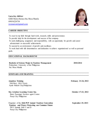 Lara Joy Abliter
GSIS Metro Homes Sta. Mesa Manila
09054224754
joymasicat@gmail.com
CAREER OBJECTIVE
To excel in my field through hard work, research, skills and perseverance.
To provide help for the development and success of the company.
To seek challenging assignment and responsibility, with an opportunity for growth and career
advancement as successful achievements.
To succeed in an environment of growth and excellence.
To work hard with full determination and dedication to achieve organizational as well as personal
goals.
EDUCATIONAL BACKGROUND
Bachelor of Science Major in Tourism Management 2010-2014
Polytechnic University of the Philippines
Sta. Mesa Manila
SEMINARS AND TRAINING
Amadeus Training February 21-24, 2012
36th floor, LKG Tower,
Ayala Makati City,Philippines
Sky Aviation Learning Center Inc. October 17-23, 2012
Basic Passenger Services agent Course
Pasay City Philippines
Organizer of the 26th PUP Annual Tourism Convention September 25, 2013
Tourism and Water: Protecting our Common Future
PICC Summit Hall C and D
Pasay City Philippines
 