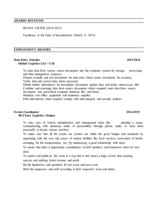 AWARDS RECEIVED
DEANS’ LISTER (2010-2012)
Excellence in the Field of Specialization (March 11, 2014)
EMPLOYMENT HISTORY
Data Entry Encoder 2015-2016
Alfalah Logistics LLC- UAE
To enter data from various source documents into the computer system for storage, processing
and data management purposes.
Prepare compile and sort documents for data entry check source documents for accuracy
Verify data and correct data where necessary
Obtain further information for incomplete documents update data and delete unnecessary files
Combine and rearrange data from source documents where required enter data from source
documents into prescribed computer database files and forms .
Maintain own office equipment and stationary supplies.
Print information when required comply with data integrity and security policies
Events Coordinator 2014-2015
BCI Enav Logistics, Ortigas
To take care of various administrative and management tasks like planning a venue,
communicating with numerous kinds of personalities through phone, mails, or meet them
personally to decide various activities
To make sure that all the events are carried out within the given budget and standards by
negotiating with the cost and prices of various facilities like food services, reservation of hotels,
arranging for the transportation, etc., by maintaining a good relationship with them
To ensure that there is appropriate coordination of staff members and brainstorm them for new
ideas
To market and publicize the event in a way that it will attract a huge crowd, thus ensuring
success and yielding better revenue and profit
Do the liquidation and quotation for pre event and post event
Brief the manpower and staff according to their respective areas and duties.
 
