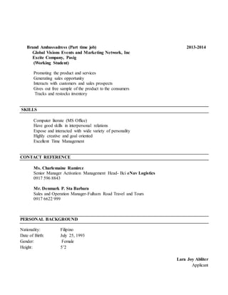 Brand Ambassadress (Part time job) 2013-2014
Global Visions Events and Marketing Network, Inc
Excite Company, Pasig
(Working Student)
Promoting the product and services
Generating sales opportunity
Interacts with customers and sales prospects
Gives out free sample of the product to the consumers
Tracks and restocks inventory
SKILLS
Computer literate (MS Office)
Have good skills in interpersonal relations
Expose and interacted with wide variety of personality
Highly creative and goal oriented
Excellent Time Management
CONTACT REFERENCE
Ms. Charlemaine Ramirez
Senior Manager Activation Management Head- Bci eNav Logistics
0917 596 8843
Mr. Denmark P. Sta Barbara
Sales and Operation Manager-Fulham Road Travel and Tours
0917 6622 999
PERSONAL BACKGROUND
Nationality: Filipino
Date of Birth: July 25, 1993
Gender: Female
Height: 5’2
Lara Joy Abliter
Applicant
 