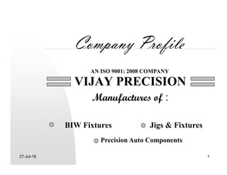 Company Profile
VIJAY PRECISION
AN ISO 9001: 2008 COMPANY
27-Jul-16 1
VIJAY PRECISION
Manufactures of :
BIW Fixtures Jigs & Fixtures
Precision Auto Components
 
