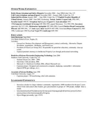 OTHER WORK EXPERIENCE
Boiler Room Attendant and Safety Dispatch,November 2004 – June 2006,Cedar City, UT
Call Center telephone and upsell agent, November 2002 – January 2002, Cedar City, UT
Industrial Electrician,January 2002 – June 2004, Cedar City, UT English Teacher, Republic of
China(Taiwan), January 2000 –June 2002, Kaohsiung, Taiwan. Janitor: Logan Utah, 1995-1997,
Security Guard 1995-97, Telephone Survey giver Logan UT, Gym attendant 1997-
1998,Carpenter/workhand: St George UT 1994-1995, unpaid Missionary: VA 1992-1994, Inventors
apprentice SLC UT 1991, Dishwasher Springdale UT 1989-1990, Cement Finisher/Road Construction
Phoenix AZ1989-1991, UT Auto repair, farm hand UT 1987-1989, Farm hand Bryce Canyon UT, 1985-
1986, Landscaper 1984 Near Las Vegas NV,Landscaper UT 1983
EDUCATION
Juris Doctorate,June 2016
Ave Maria School of Law, Naples, FL
Activities:
 Focused on: Business Development and Management, contract conformity, Alternative Dispute
Resolution, negotiations, Mediation, and Patent Law.
 President of Patent Law Group 2012: Responsible for patent bar education, community clean up
events.
 Exposed potential attorneys to Intellectual Property Law through professional networking.
Bachelor ofScience Electronics Engineering Technology, June 2006
Southern Utah University, Cedar City, UT
 National Deans List, 2004 – 2006.
 Electronics Club president, 2006.
 Microsoft A+ Hardware Certified, 2006; official Microsoft test.
 Capstone project: Designed and constructed a computer, displaying automobile’s information
(Speed, RPM, gas mileage, etc.).
Associate ofScience Drafting,June 1998
Utah State University, Logan, UT
 Capstone project: 3D transforming robot with animation.
LEADERSHIP EXPERIENCE
 Served as a leader in a large volunteer community organization (4400 members) for the past 2 years
where I train and council other leaders, give presentations to groups of +300 people, multiple times a
month.
 Volunteered andself-fundedservice fortwoyearshelpingpeople &familiesconnecttotheir
communities inthe Commonwealth of Virginia.
 Myers/Briggs personality type: ENTJ.
Worked since twelve doing lawns, farm work, landscaping, bakesells, selling door to door, good team player, played on many teams, willing to do grimy work, dishwashing, cement work, drywall, dirt work, picked up rocks on roads,
willing and excited to work, moved sprinkler lines, cut and loaded fire wood, weeded fields, loaded hey, sold hay and wood, volunteered for two year service mission going door to doorselling ideas for nothing, helped with theelderly,
buried lost pets in graves dug by hand, played games wit the old and lonely, sang songs, helped children develop theatrical numbers, pushed peopleout of snow, wokeup at 5:30 AM and worked till11:00 PMwith little to no breaks in
between. Salesman on telephone cold calling, negotiated sells to higher ups, upsell, drilled, shoveled, cut, saw, measured, lifted, plans, design, planned, organized, nailed, screwed, marked, washed, cleaned, scrubbed, loaded, floated,
sweeping, disinfecting, scheduled, cooked, prepped, prep work, climbed, ran construction machinery, called, took calls, office management. 1) Action Oriented Enjoys working hard; is action oriented and full of energy for the things he/she
sees as challenging; not fearful ofacting with a minimum ofplanning; seizes more opportunities than others. 2) Dealing With Ambiguity Can effectively copewith change;can shift gears comfortably; can decide and act without having the
total picture; isn’t upset when things are up in the air;doesn’t have to finish things before moving on; can comfortably handle risk and uncertainty. 3) Approachability Is easy to approach and talk to; spends the extra effort to put others at
ease; can be warm, pleasant, and gracious; is sensitiveto and patient with theinterpersonal anxieties of others; builds rapport well; is a good listener; is an early knower, getting informal and incomplete information in time to do something
about it. 4) Boss Relationships Responds and relates well to bosses; would work harder for a good boss; is open to learning from bosses who are good coaches and who providelatitude; likes to learn from thosewho have been there before;
easy to challenge and develop; is comfortably coachable. 5) Business Acumen Knows howbusinesses work; knowledgeable in current and possible futurepolicies, practices, trends, and information affecting his/her business and
organization; knows the competition; is aware of howstrategies and tactics work in the marketplace. 6) Career Ambition Knows what he/she wants from acareer and actively works on it; is career knowledgeable; makes things happen for
self; markets self for opportunities; doesn’t wait for others to open doors. 7) Caring About Direct Reports Is interested in the work and non-work lives of directreports; asks abouttheir plans, problems, and desires; knows about their
concerns and questions; is availablefor listening to personal problems; monitors workloads and appreciates extra effort. 8) Comfort Around HigherManagement Can deal comfortably with more senior managers; can present to moresenior
managers without unduetension and nervousness; understands howsenior managers think and work; can determine thebest way to get things done with themby talking their language and responding to their needs; can craftapproaches
likely to be seen as appropriateand positive. 9)Command Skills Relishes leading; takes unpopular stands if necessary; encourages direct and tough debate but isn’t afraid to end and moveon; is looked to for direction in a crisis; faces
adversity head on; energized by tough challenges. 10)Compassion Genuinely cares about people; is concerned about their work and non-work problems; is available and ready to help; is sympatheticto the plight ofothers not as fortunate;
demonstrates real empathy with thejoys and pains of others. 11) Composure Is cool under pressure;does not become defensive or irritated when times are tough; is considered mature; can becounted on to hold things togetherduring tough
times; can handlestress; is not knocked off balance by the unexpected; doesn’t show frustration when resisted or blocked; is a settling influence in acrisis. 12) Conflict Management Steps up to conflicts, seeing them as opportunities; reads
situations quickly; good at focused listening; can hammer out tough agreements and settle disputes equitably; can find common ground and get cooperation with minimum noise. 13) Confronting Direct Reports Deals with problem direct
reports firmly and in atimely manner; doesn’t allowproblems to fester; regularly reviews performance and holds timely discussions; can make negative decisions when all other efforts fail; deals effectively with troublemakers. 14) Creativity
 