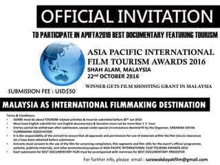 TO PARTICIPATE IN APIFTA2016 BEST DOCUMENTARY FEATURING TOURISM
ASIA PACIFIC INTERNATIONAL
FILM TOURISM AWARDS 2016
SHAH ALAM, MALAYSIA
22nd OCTOBER 2016
MALAYSIA AS INTERNATIONAL FILMMAKING DESTINATION
WINNER GETS FILM SHOOTING GRANT IN MALAYSIA
Terms & Conditions:
• GENRE must be about TOURISM related activities & must be submitted before 30th Jun 2016
• Must have English substitle for non English documentary & Duration must not be more than 1 ½ hour
• Entries cannot be withdrawn after submission, except under special circumstances deemed fit by the Organiser, SARAWAK DAYAK
FILMMAKING ASSOCIATION
• It is the responsibility of the entrant to ensure that all approvals and permissions for use of materials within the film (music clearances
etc.) have been obtained before submission
• Entrants must consent to the use of the film for screening compilation, film segments and film stills for the event’s official programme,
website, publicity materials, and other promotional purposes of ASIA PACIFIC INTERNATIONAL FILM TOURISM AWARDS 2016
• Each submission for BEST DOCUMENTARY FILM must be accompanied with nominees for BEST DOCUMENTARY PRESENTER
For further info, please email : sarawakdayakfilm@gmail.com
SUBMISSION FEE : USD$50
 