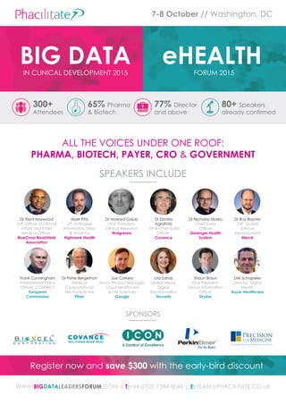 FORUM 2015
eHEALTHIN CLINICAL DEVELOPMENT 2015
BIG DATA
7-8 October // Washington, DC
Register now and save $300 with the early-bird discount
300+
Attendees
65% Pharma
& Biotech
77% Director
and above
80+ Speakers
already confirmed
SPEAKERS INCLUDE
WWW.BiGdataleaderSforum.COM | t:+44 (0)20 7384 8046 | e: TEAM@PHACILITATE.CO.UK
Dr Trent Haywood
SVP, Office of Clincial
Affairs and Chief
Medical Officer,
Bluecross BlueShield
association
Mark Pitts
VP, Enterprise
Informatics, Data
& Analytics
highmark health
Dr Howard Golub
Vice President,
Clinical Research
Walgreens
Dr Dimitris
Agrafiotis
VP & Chief Data
Officer,
covance
Dr Nicholas Marko
Chief Data
Officer
Geisinger health
System
Dr Roy Baynes
SVP, Global
Clinical
Development
merck
Frank Cunningham
International Policy
Officer, CONNECT
european
commission
Dr Peter Bergethon
Head of
Computational
Neuromedicine
Pfizer
Joe Corkery
Senior Product Manager,
Cloud Healthcare
& Life Sciences
Google
Lita Sands
Global Head,
Digital
Transformation
novartis
Shaun Braun
Vice President,
Group Information
Officer
Stryker
Dirk Schapeler
Director, Digital
Health
Bayer healthcare
SPONSORS
ALL THE VOICES UNDER ONE ROOF:
Pharma, Biotech, Payer, cro & Government
 