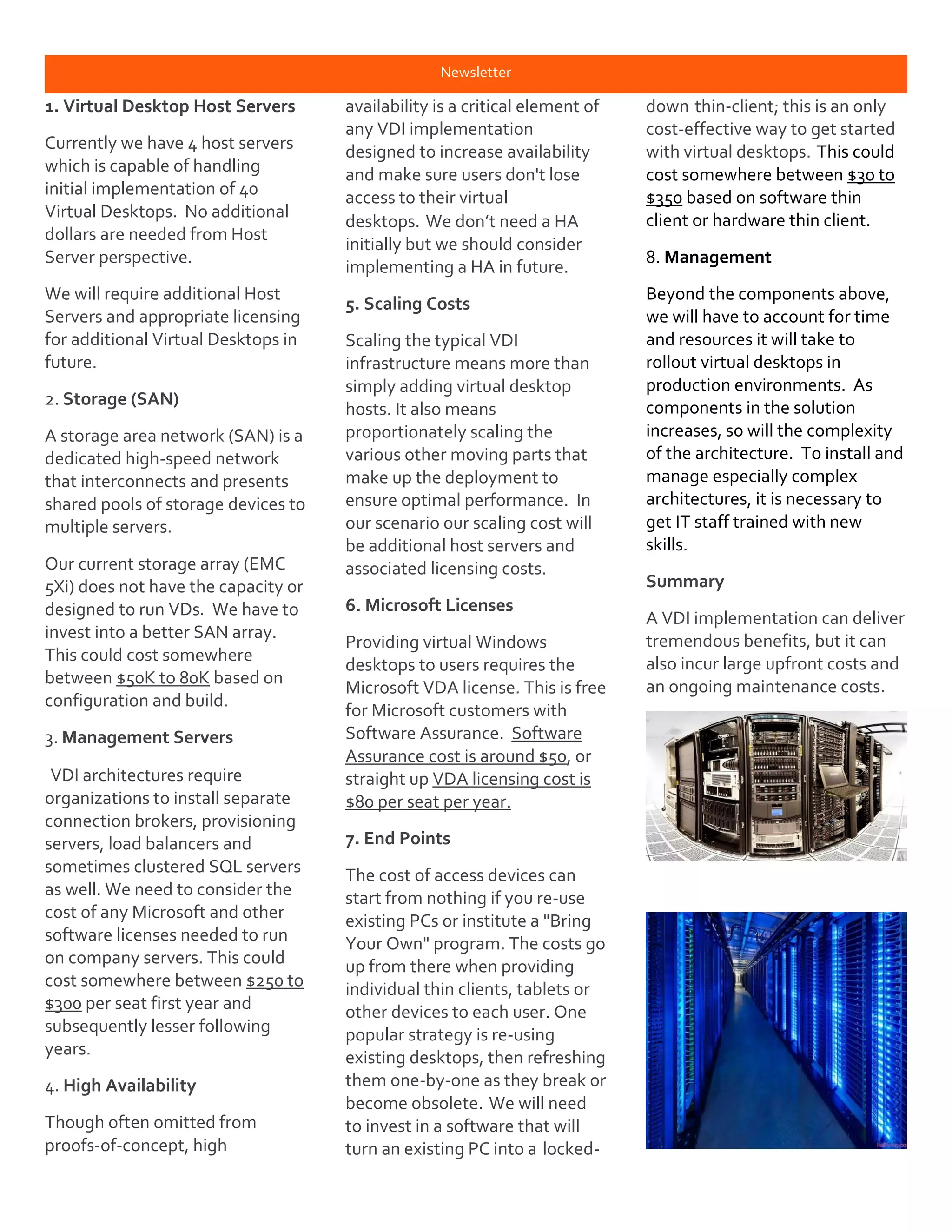 Newsletter
1. Virtual Desktop Host Servers
Currently we have 4 host servers
which is capable of handling
initial implementation of 40
Virtual Desktops. No additional
dollars are needed from Host
Server perspective.
We will require additional Host
Servers and appropriate licensing
for additional Virtual Desktops in
future.
2. Storage (SAN)
A storage area network (SAN) is a
dedicated high-speed network
that interconnects and presents
shared pools of storage devices to
multiple servers.
Our current storage array (EMC
5Xi) does not have the capacity or
designed to run VDs. We have to
invest into a better SAN array.
This could cost somewhere
between $50K to 80K based on
configuration and build.
3. Management Servers
VDI architectures require
organizations to install separate
connection brokers, provisioning
servers, load balancers and
sometimes clustered SQL servers
as well. We need to consider the
cost of any Microsoft and other
software licenses needed to run
on company servers. This could
cost somewhere between $250 to
$300 per seat first year and
subsequently lesser following
years.
4. High Availability
Though often omitted from
proofs-of-concept, high
availability is a critical element of
any VDI implementation
designed to increase availability
and make sure users don't lose
access to their virtual
desktops. We don’t need a HA
initially but we should consider
implementing a HA in future.
5. Scaling Costs
Scaling the typical VDI
infrastructure means more than
simply adding virtual desktop
hosts. It also means
proportionately scaling the
various other moving parts that
make up the deployment to
ensure optimal performance. In
our scenario our scaling cost will
be additional host servers and
associated licensing costs.
6. Microsoft Licenses
Providing virtual Windows
desktops to users requires the
Microsoft VDA license. This is free
for Microsoft customers with
Software Assurance. Software
Assurance cost is around $50, or
straight up VDA licensing cost is
$80 per seat per year.
7. End Points
The cost of access devices can
start from nothing if you re-use
existing PCs or institute a "Bring
Your Own" program. The costs go
up from there when providing
individual thin clients, tablets or
other devices to each user. One
popular strategy is re-using
existing desktops, then refreshing
them one-by-one as they break or
become obsolete. We will need
to invest in a software that will
turn an existing PC into a locked-
down thin-client; this is an only
cost-effective way to get started
with virtual desktops. This could
cost somewhere between $30 to
$350 based on software thin
client or hardware thin client.
8. Management
Beyond the components above,
we will have to account for time
and resources it will take to
rollout virtual desktops in
production environments. As
components in the solution
increases, so will the complexity
of the architecture. To install and
manage especially complex
architectures, it is necessary to
get IT staff trained with new
skills.
Summary
A VDI implementation can deliver
tremendous benefits, but it can
also incur large upfront costs and
an ongoing maintenance costs.
 