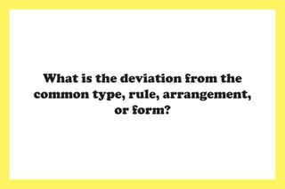 What is the deviation from the
common type, rule, arrangement,
or form?
 