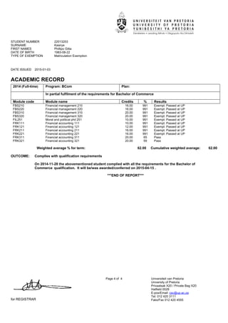 STUDENT NUMBER 22013203
SURNAME Kasirye
FIRST NAMES Phillipo Gitta
DATE OF BIRTH 1983-08-22
TYPE OF EXEMPTION Matriculation Exemption
DATE ISSUED 2015-01-03
ACADEMIC RECORD
for REGISTRAR
Page 4 of 4 Universiteit van Pretoria
University of Pretoria
Privaatsak X20 / Private Bag X20
Hatfield 0028
E-pos/Email: csc@up.ac.za
Tel: 012 420 3111
Faks/Fax 012 420 4555
2014 (Full-time) Program: BCom Plan:
In partial fulfilment of the requirements for Bachelor of Commerce
Module code Module name Credits % Results
FBS210 Financial management 210 16.00 991 Exempt: Passed at UP
FBS220 Financial management 220 16.00 991 Exempt: Passed at UP
FBS310 Financial management 310 20.00 991 Exempt: Passed at UP
FBS320 Financial management 320 20.00 991 Exempt: Passed at UP
FIL251 Moral and political phil 251 10.00 991 Exempt: Passed at UP
FRK111 Financial accounting 111 10.00 991 Exempt: Passed at UP
FRK121 Financial accounting 121 12.00 991 Exempt: Passed at UP
FRK211 Financial accounting 211 16.00 991 Exempt: Passed at UP
FRK221 Financial accounting 221 16.00 991 Exempt: Passed at UP
FRK311 Financial accounting 311 20.00 65 Pass
FRK321 Financial accounting 321 20.00 59 Pass
Weighted average % for term: 62.00 Cumulative weighted average: 62.00
OUTCOME: Complies with qualification requirements
On 2014-11-28 the abovementioned student complied with all the requirements for the Bachelor of
Commerce''qualification. It will be/was awarded/conferred on 2015-04-15 .
***END OF REPORT***
 