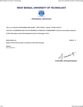 WEST BENGAL UNIVERSITY OF TECHNOLOGY
PROVISIONAL CERTIFICATE
This is to certify that AYAN KUMAR JANA (RollNo : 15501610036) , Reg No: 101550110344 of
2010-2011 of DURGAPUR INSTITUTE OF ADVANCED TECHNOLOGY & MANAGEMENT (155) has successfully completed
B.TECH (EE) degree under West Bengal University of Technology in 2014.
DGPA/CGPA 8.43 RESULT : P
(Degree Grade Point Average/ Cumulative Grade Point Average)
Kolkata
Date:24/06/2014
Controller of Examinations
West Bengal University of Technology http://www.wbutech.net/show-certificate.php
1 of 1 03/07/2014 8:50 PM
 