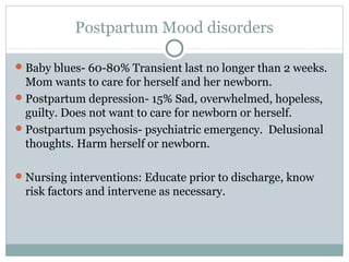 Postpartum Mood disorders 
Baby blues- 60-80% Transient last no longer than 2 weeks. 
Mom wants to care for herself and her newborn. 
Postpartum depression- 15% Sad, overwhelmed, hopeless, 
guilty. Does not want to care for newborn or herself. 
Postpartum psychosis- psychiatric emergency. Delusional 
thoughts. Harm herself or newborn. 
Nursing interventions: Educate prior to discharge, know 
risk factors and intervene as necessary. 
 