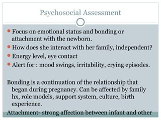 Psychosocial Assessment 
Focus on emotional status and bonding or 
attachment with the newborn. 
How does she interact with her family, independent? 
Energy level, eye contact 
Alert for : mood swings, irritability, crying episodes. 
Bonding is a continuation of the relationship that 
began during pregnancy. Can be affected by family 
hx, role models, support system, culture, birth 
experience. 
Attachment- strong affection between infant and other 
 