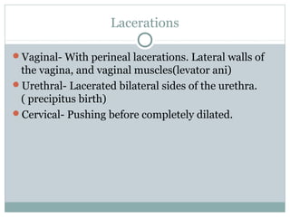 Lacerations 
Vaginal- With perineal lacerations. Lateral walls of 
the vagina, and vaginal muscles(levator ani) 
Urethral- Lacerated bilateral sides of the urethra. 
( precipitus birth) 
Cervical- Pushing before completely dilated. 
 