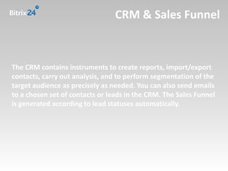 CRM & Sales Funnel



The CRM contains instruments to create reports, import/export
contacts, carry out analysis, and to perform segmentation of the
target audience as precisely as needed. You can also send emails
to a chosen set of contacts or leads in the CRM. The Sales Funnel
is generated according to lead statuses automatically.
 