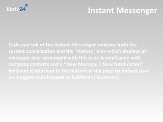Instant Messenger


Each user tab of the Instant Messenger contains both the
current conversation and the "History" icon which displays all
messages ever exchanged with this user. A small pane with
company contacts and a "New Message / New Notification"
indicator is attached to the bottom of the page by default (can
be dragged-and-dropped to 6 different locations).
 