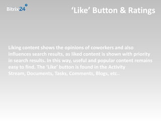 ‘Like’ Button & Ratings



Liking content shows the opinions of coworkers and also
influences search results, as liked content is shown with priority
in search results. In this way, useful and popular content remains
easy to find. The ‘Like’ button is found in the Activity
Stream, Documents, Tasks, Comments, Blogs, etc..
 