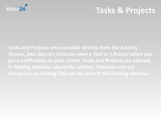 Tasks & Projects



Tasks and Projects are accessible directly from the Activity
Stream, plus you can instantly open a Task or a Project when you
get a notification on your screen. Tasks and Projects are opened
in floating windows above the content. Subtasks and any
changes in an existing Task can be done in the floating window.
 