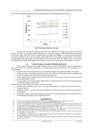 Experimental assessment on coconut shells as aggregate in concrete
www.ijesi.org 10 | Page
The variation of density of concrete at various replacement levels and ages are shown in Fig. 3.
Fig 3 Variation of density with age
It is seen that the maximum density, 2418 kgm-3
was attained at 0% replacement while the minimum
density, 1871 kgm-3
was attained at 100% replacement. With the exception of 100% replacement, the densities
of concrete at 20%, 30%, 40% and 50% replacements were higher than 2000kgm-3
.It is also seen that the density
of concrete reduced as the as the percentage replacement with coconut shells increased while it increased as
concrete aged. As the percentage of coconut shells increased, the mass of the mix reduced since coconut shells
are lighter than the granite they replaced. This reduction in mass led to the decrease in the density of concrete
IV. CONCLUSION AND RECOMMENDATIONS
In this study the density and strength characteristics of concrete produced by volume replacement of
20%, 30%, 40%, 50% and100% replacement of crushed granite with coconut shells were investigated. It is
concluded that:
 Increase in percentage replacements by coconut shells reduced the strength and density of concrete.
 With the exception of complete replacement, 20%, 30%, 40%, and 50% replacement of crushed granite
by coconut shells can be used in producing lightweight concrete.
 18.5% replacement of crushed granite with coconut shells can be used to produce structural concrete
per the requirements of [10].
 Coconut shells can be used as partial replacement of crushed granite or other conventional aggregates
in reinforced concrete construction.
The following recommendations are made at the end of the study.
 Further studies should be carried out to ascertain the possibility of using coconut shell concrete as a
structural material.
 Durability studies on coconut shell concrete should be carried out to assess its behaviour in aggressive
environments.
 Developing countries like Ghana should encourage the use of agricultural wastes in construction as an
environmental protection and cost reduction measure.
REFERENCES
[1]. J. M. Crow, The Concrete Conundrum, 2006. Available at www.chemistryworld.com (Accessed on July 28, 2012)
[2]. A. Short and W. Kinniburgh, Lightweight Concrete, Applied Science Publishers, London, 1978.
[3]. T.R. Naik, Sustainability of Concrete Construction, Practice Periodical on Structural Design and Construction,13(2),2008,98-103.
[4]. M. Adom-Asamoah, Wiafe Ampofo J. and Owusu A.R., Flexural and shear behaviour of reinforced concrete beams made from
recycled materials, Journal of Ghana institution of Engineers, Vol.6&7,No. 1, 2009, 57-66.
[5]. A.A Ramezanianpour. Mahdikhani and M. Ahmadibeni Gh, The Effect of Rice Husk Ash on Mechanical Properties and
Durability of Sustainable Concretes, International Journal of Civil Engineering, 7(2), 2009, 83-91.
[6]. P. Nimityongskul and T.U. Daladar, Use of coconut husk ash, corn cob ash and peanut shell ash as cement replacement, Journal
of Ferrocement, 25(1), 1995, 35-44.
[7]. E. A. Olanipekun, A comparative study of concrete properties using coconut shell and palm kernel shells as coarse aggregates,
Journal of Building and Environment, 41(3), 2006, 297-301.
[8]. F.A. Olutoge, Investigations on sawdust and palm kernel shells as aggregate replacement. Journal of Engineering and Applied
Science, 5(4), 2010, 7-13.
 