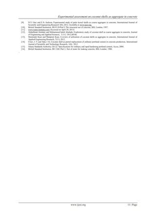 Experimental assessment on coconut shells as aggregate in concrete
www.ijesi.org 11 | Page
[9]. D.Y. Osei and E.N. Jackson, Experimental study of palm kernel shells as coarse aggregate in concrete, International Journal of
Scientific and Engineering Research 3(8), 2012. Available at www.ijser.org.
[10]. British Standard Institution, BS 8110-Part I, The structural use of concrete, BSI, London, 1997.
[11]. www.water.siemens.com (Accessed on April 20, 2013)
[12]. Abdulfatah Abubakr and Mohammed Saleh Abubakr, Exploratory study of coconut shell as coarse aggregate in concrete, Journal
of Engineering and Applied Sciences, 3 (11) 2012,60-66.
[13]. Maminder Kaur and Manpreet Kaur, A review of utilization of coconut shells as aggregate in concrete, International Journal of
Applied Engineering Research, 7(11), 2012.
[14]. Utsev, J. T. and Taku J. K, Coconut shell as partial replacement of ordinary portland cement in concrete production, International
Journal of Scientific and Technology Research, 1(8), 2012.
[15]. Ghana Standards Authority, GS 22: Specifications for ordinary and rapid hardening portland cement, Accra, 2004.
[16]. British Standard Institution, BS 1348: Part 2, Test of water for making concrete, BSI, London. 1980.
.
 