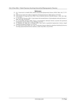 On A Class Of 𝑝 −Valent Functions Involving Generalized Hypergeometric Function
www.irjes.com 15 | Page
References
[1] B. C. Carlson and S. B. Shaffer (2002): Starlike and prestarlike hypergeometric functions, SIAM J. Math. Anal., 15, 737-
745.
[2] H.M. Srivastava and S. Owa (1984): An application of the fractional derivative, Math. Japonica, 29, 383-389.
[3] H.M. Srivastava, M. Saigo and S.Owa (1988): A class of distortion theorem of fractional calculus, J. Math. Anal. Appl.,
131, 412-420.
[4] J.L. Liu and H.M. Srivastava (2001): A linear operator and associated families of meromorphically multivalent functions, J.
Math. Anal. Appl., 259, 566-581.
[5] J.L. Liu and H.M. Srivastava (2004): Classes of meromorphically multivalent functions associated with generalized
hypergeometric functions, Maths. Comput. Modelling, 39, 21-34.
[6] N. Virchenko, S.L. Kalla and A. Al-Zamel (2001): Some results on generalized hypergeometric function, Integral
Transforms and Special Functions, 12 (1), 89-100.
[7] S.P. Goyal and R. Goyal (2005): On a class of multivalent functions defined by generalized Ruscheweyh derivatives
involving a general fractional derivative operators, J. Indian Acad. Math., 27(2), 439-456.
 