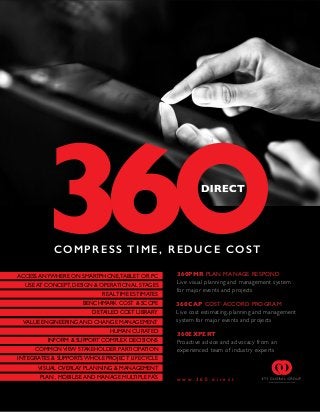 360CAP COST ACCORD PROGRAM
Live cost estimating, planning and management
system for major events and projects
360PMR PLAN MANAGE RESPOND
Live visual planning and management system
for major events and projects
w w w . 3 6 0 . d i r e c t
COM PRE SS TIME, RED UCE COST
360EXPERT
Proactive advice and advocacy from an
experienced team of industry experts
ACCESS ANYWHERE ON SMARTPHONE,TABLET OR PC
INTEGRATES & SUPPORTS WHOLE PROJECT LIFECYCLE
VISUAL OVERLAY PLANNING & MANAGEMENT
INFORM & SUPPORT COMPLEX DECISIONS
COMMON VIEW STAKEHOLDER PARTICIPATION
PLAN , MOBILISE AND MANAGE MULTIPLE FAS
HUMAN CURATED
BENCHMARK COST & SCOPE
DETAILED COST LIBRARY
REAL TIME ESTIMATES
USE AT CONCEPT, DESIGN & OPERATIONAL STAGES
VALUE ENGINEERING AND CHANGE MANAGEMENT
,
 