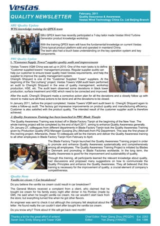 QUALITY NEWSLETTER
February, 2011
Quality Assurance & Awareness
Vestas Wind Technology China Co. Ltd Beijing Branch
PBU Quality Update
1. “Customer Supply Tower” supplier quality audit and improvements
Vestas Towers VQM China was set up in 2010. One of the main tasks is to define
“Customer supplied towers” management process. Regular supplier audits can
help our customer to ensure tower quality meet Vestas requirements, and help the
supplier to improve the quality management system.
ChengXi Shipyard is one of the “Customer Supplied Tower” suppliers. At the
beginning of the “Da LiuHang” project, Vestas Towers VQM audit team performed
an audit to ChengXi Shipyard in the area of quality management, workshop
production, HSE, etc. The audit team observed some deviations in black tower
production, surface treatment and HSE which need to be corrected and improved.
After the audit, ChengXi Shipyard made a corrective action plan for all the deviations and a closely follow up with
record to make sure all those actions to be done and all the deviations to be closed.
In January 2011, before the project completed, Vestas Towers VQM sent audit team to ChengXi Shipyard again to
make a follow-up audit. The factory got impressive improvements on product quality and manufacturing efficiency.
Customer is also satisfied with the product quality. The intended result of the customer supplier audit is therefore
achieved.
2. Quality Awareness Training has been launched in PBU Blade Tianjin
The Quality Awareness Training was kicked off in Blade Factory Tianjin at the beginning of the New Year. The
whole training project will be completed by the end of April 2011, aiming to enhance Quality Awareness generally.
On January 27, colleagues from different departments in Blade Factory Tianjin took the Quality Awareness Training
given by Production Quality (PQ) Manager Guoqing Zhu (Michael) from PQ Department. This was the first phase of
this training project. Afterwards, these 10 colleagues will be the trainers and deliver the Quality Awareness training
to all other employees in Blade Factory Tianjin from February to April.
The Blade Factory Tianjin launched the Quality Awareness Training project in order
to promote and enhance Quality Awareness systematically and comprehensively
among all employees. The Quality Awareness Training Project is initiated by Blades
in Denmark and promoting in Blade Factories worldwide. In the long term, the
Quality Awareness is good for the improvement and sustainability of quality.
Through this training, all participants learned the relevant knowledge about quality,
had discussions and proposed many suggestions on how to communicate the
Quality Principles and enhance the Quality Awareness. They all believed that this
training is necessary for the improvement of quality, a crucial element of company’s
competitiveness.
Chief Editor: Peter Qiang Zhou (PEQZH) Ext. 2263
Editor: Yan Zhang (YANZG) Ext. 1386
SBU Quality Update
WTG knowledge training for QPEX team
SBU QPEX team has recently participated a 7-day tailor made Vestas Wind Turbine
Generator product knowledge workshop.
With the training QPEX team will have the fundamental knowledge on current Vestas
China typical product platform sold and operated in mainland China.
The team also had a touch base understanding on the key operation system and key
components.
Quality Story
Vanilla ice cream = Car breakdown?
Do you believe the vanilla ice cream could result in car breakdown?
The General Motors received a complaint from a client, who claimed that he
bought ice cream for his family every night after dinner in his Pontiac (made by
GM). He said when he bought vanilla ice cream, his car wouldn’t start back from
the store; but everything turned fine when he got other flavors.
An engineer was sent to check it out although the company felt skeptical about the
letter. He found really the car couldn’t start after bought the vanilla ice cream.
Do you know why? Think about it! We will get back next month!
Thanks a lot for the great effort of writers!
Sarah Guo, Emily Shang and Tower VQM
 