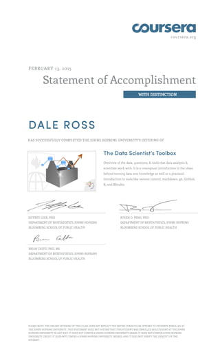 coursera.org
Statement of Accomplishment
WITH DISTINCTION
FEBRUARY 13, 2015
DALE ROSS
HAS SUCCESSFULLY COMPLETED THE JOHNS HOPKINS UNIVERSITY'S OFFERING OF
The Data Scientist’s Toolbox
Overview of the data, questions, & tools that data analysts &
scientists work with. It is a conceptual introduction to the ideas
behind turning data into knowledge as well as a practical
introduction to tools like version control, markdown, git, GitHub,
R, and RStudio.
JEFFREY LEEK, PHD
DEPARTMENT OF BIOSTATISTICS, JOHNS HOPKINS
BLOOMBERG SCHOOL OF PUBLIC HEALTH
ROGER D. PENG, PHD
DEPARTMENT OF BIOSTATISTICS, JOHNS HOPKINS
BLOOMBERG SCHOOL OF PUBLIC HEALTH
BRIAN CAFFO, PHD, MS
DEPARTMENT OF BIOSTATISTICS, JOHNS HOPKINS
BLOOMBERG SCHOOL OF PUBLIC HEALTH
PLEASE NOTE: THE ONLINE OFFERING OF THIS CLASS DOES NOT REFLECT THE ENTIRE CURRICULUM OFFERED TO STUDENTS ENROLLED AT
THE JOHNS HOPKINS UNIVERSITY. THIS STATEMENT DOES NOT AFFIRM THAT THIS STUDENT WAS ENROLLED AS A STUDENT AT THE JOHNS
HOPKINS UNIVERSITY IN ANY WAY. IT DOES NOT CONFER A JOHNS HOPKINS UNIVERSITY GRADE; IT DOES NOT CONFER JOHNS HOPKINS
UNIVERSITY CREDIT; IT DOES NOT CONFER A JOHNS HOPKINS UNIVERSITY DEGREE; AND IT DOES NOT VERIFY THE IDENTITY OF THE
STUDENT.
 