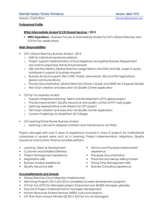 Hernán Isaac Funes Fonseca Mobile: 8835 7970
Heredia, Costa Rica hfunes18@hotmail.com
Professional Profile
BP&A Intermediate Analyst @ Citi Shared Services / 2013
 HRSS Operations – Business Process & Intermediate Analyst for Citi’s Global Directory and
Citi For You applications.
Main Responsibilities
 Citi’s Global Directory Business Analyst - 2015
o SME for individual inquires/escalations
o Project support implementation (Cloud Migration) and gather Business Requirement
documents (Japanese Name Enhancement)
o SQL Monthly Metrics (Global Directory Usage Metrics and XSU) and SQL usage to query
database in support of business requests
o Business As Usual support (Tier 2 OSC Tickets, Servicenow, XSU and PSU registrations,
global communications)
o Process Documentation (Global Directory Owner’s Guide and GDIR Tier 2 Support Model)
o Test Script creation and execution via Quality Center application
 Citi For You Business Analyst
o Support integrated Learning, Talent and Development (CFY) global project
o Process Improvement, Quality Assurance and quality control of CFY web pages
o Learning representative work streams for CFY project
o Test Script creation and execution via Quality Center application
o Content Publishing via SharePoint 2013 Design
 Citi Learning Portal Owner Business Analyst
o Learning curriculums designer (creation and maintenance via HTML)
Project Manager with over 9 years of experience involved in many IT projects for multinational
companies in several areas such as in Learning, Project Implementation, Migrations, Quality
Assurance and Control, Finance and Risk platform.
 Learning, Talent & Development
 Customer and Detailed Oriented
 Project Management experience
 Negotiation skills
 Business Analysis experience
 Quality Assurance skills
 Service and Processes Improvement
experience
 Processes Documentation
 Proactive and always willing to learn
 Strong Time Management skills
 Business Consulting experience
Accomplishments and Awards
 Global Directory Cloud Migration implemented
 Mentoring Program 2015 and 2016 completed (Career development program)
 Citi For You (CFY) for Managers project (impacted over 40,000 managers globally)
 How Do I? Project implemented for managers development
 Human Resources Shared Services (HRSS) curriculum projects
 Citi Stars Team Award Winners Q2 2015 (Citi for You for Managers)
 