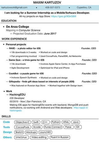 MAXIM KARTUZOV
De Anza College
Majoring in Computer Science
― Projected Graduation Date: June 2017
WORK EXPERIENCE
Personal projects
― Giftopedia - ﬁnds gift ideas based on interests of people (iOS) Founder, CEO
― Game Quiz - a trivia game for iOS Founder, CEO
― CookBot - a puzzle game for iOS Founder, CEO
― R4VE - a photo editor for iOS Founder, CEO
• 10k downloads in 3 weeks
• 15k downloads
• Invloves Speech Synthesis
• Was featured on Russian App Store • Worked together with Design team
• Worked on code and design
• Agile Development
• Involves Apple Game Center, In-App Purchases
• Optimized for iPad and iPhone
• Pair programming involved
• Worked on code and design
• Used CocoaPods, ParseSDK, Ad Networks
Work
― HackingEDU
iOS Developer
02/2015 - Now | San Francisco, CA
Making iOS apps for HackingEDU events with backend, MongoDB and push
notiﬁcations, co-working with Androind and Web developers: http://app2.it/
hackingedu
kartuzovwork@gmail.com 408-507-5373 Cupertino, CA
Objective-C
CocoaPods
Swift
Xcode iTunes Connect Parse
C++ Python HTML Java
Sketch Mockups LaunchKit
SKILLS
Unix/Linux
Git
Fluent in RussianVideo editing
All my projects on App Store: https://goo.gl/9QxG8W
I am looking for a Summer Internship as a Mobile/Software Developer.
Others
Code
Tools
Design
EDUCATION
 