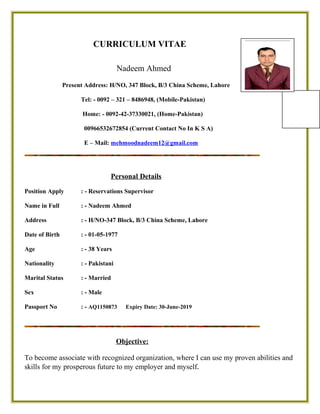 CURRICULUM VITAE
Nadeem Ahmed
Present Address: H/NO, 347 Block, B/3 China Scheme, Lahore
Tel: - 0092 – 321 – 8486948, (Mobile-Pakistan)
Home: - 0092-42-37330021, (Home-Pakistan)
00966532672854 (Current Contact No In K S A)
E – Mail: mehmoodnadeem12@gmail.com
Personal Details
Position Apply : - Asst Reservations Manager
Name in Full : - Nadeem Ahmed
Address : - H/NO-347 Block, B/3 China Scheme, Lahore
Date of Birth : - 01-05-1977
Age : - 38 Years
Nationality : - Pakistani
Martial Status : - Married
Sex : - Male
Passport No : - AQ1150873 Expiry Date: 30-June-2019
Objective:
Secure a position that will enable me to use my strong communication & organizational skills,
customer service background and my ability to work well with people.
 