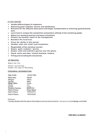 AT THE COUNTER:-
 Handle different types of customers.
 Achieving good customer service and satisfaction.
 Direction for the effective sales point and target, fundamentals of achieving good business
deal.
 Learn how to analyze the competition and positive attitude of the marketing person
 Attend our quarterly seminar and sales orientation.
 Present my monthly report to the management.
 Bo o ste d th e b u si n e ss.
 Prove the ability in this period.
 Handles cash and credit card transaction.
 Responsible at the checkout counter.
 Ensure good custome r service.
 Answer calls and entertain queries over the phone.
 Check mails and other related business matters.
 Filling and encoding the documents.
AT THE CCTV:-
M ak e t he fi l e
Chec k rec ordi ngs .
Create the copy of Recording.
P E R SONAL I N FORMATI ON
Date of birth 24/05/1985
Nationality . Nepali
Religion Hindu
Gender Male
Marital Status Single
Hieght 5:9
Weight 75 kg
Passport Number 08625752
Place of Issue Jhapa Nepal
Date of Issue 19/03/2015
Date of Expiry 18/03/2025
Declartion:
I hereby declare that the above information's are true and correct to the best of my knowledge and belief.
DHURBA KARKEE
 