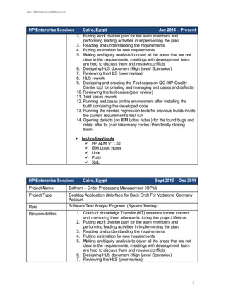 Amr Muhammad Mansour
3
HP Enterprise Services Cairo, Egypt Jan 2015 – Present
2. Putting work division plan for the team members and
performing leading activities in implementing the plan
3. Reading and understanding the requirements
4. Putting estimation for new requirements
5. Making ambiguity analysis to cover all the areas that are not
clear in the requirements, meetings with development team
are held to discuss them and resolve conflicts
6. Designing HLS document (High Level Scenarios)
7. Reviewing the HLS (peer review)
8. HLS rework
9. Designing and creating the Test cases on QC (HP Quality
Center tool for creating and managing test cases and defects)
10. Reviewing the test cases (peer review)
11. Test cases rework
12. Running test cases on the environment after installing the
build containing the developed code
13. Running the needed regression tests for previous builds inside
the current requirement’s test run
14. Opening defects (on IBM Lotus Notes) for the found bugs and
retest after fix (can take many cycles) then finally closing
them.
 technologytools
 HP ALM V11.52
 IBM Lotus Notes
 Unix
 Putty
 XML
HP Enterprise Services Cairo, Egypt Sept 2012 – Dec 2014
Project Name Baltrum – Order Processing Management (OPM)
Project Type Desktop Application (Interface for Back End) For Vodafone Germany
Account
Role Software Test Analyst Engineer (System Testing)
Responsibilities 1. Conduct Knowledge Transfer (KT) sessions to new comers
and mentoring them afterwards during the project lifetime.
2. Putting work division plan for the team members and
performing leading activities in implementing the plan
3. Reading and understanding the requirements
4. Putting estimation for new requirements
5. Making ambiguity analysis to cover all the areas that are not
clear in the requirements, meetings with development team
are held to discuss them and resolve conflicts
6. Designing HLS document (High Level Scenarios)
7. Reviewing the HLS (peer review)
 