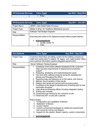 Amr Muhammad Mansour
5
HP Enterprise Services Cairo, Egypt Jan 2012 – Sept 2012
 Putty
HP Enterprise Services Cairo, Egypt Sep 2011 – Dec 2011
Project Name (NRSP– New Retail Sales Process)
Project Type Mobile E-Shop for Vodafone Netherland account
Role Software Test Analyst Engineer
Responsibilities
Executing test cases in the regression phase before project delivery
 technologytools
 Quality center 10.
 Citrix
Giza Systems Cairo, Egypt Aug 2010 – Aug 2011
Project Type Customer information and billing system for the holding company of
water and waste water to replace its legacy and paper-based billing
and customer information systems (Egyptian government)
Role Senior Software Testing Engineer
Responsibilities 1. Contribute to the entire software development life cycle from
initial business requirements to deployment & production
support.
2. Designing, developing and implementing test cases.
3. Test and verify software products during the development
phases and throughout the SDLC.
4. Reporting bugs and following up on the status, until closure.
5. Maintain documentation of test results.
6. Analyze test results and recommend corrective action.
7. Contribute to the design & development of testing tools for test
automation &support
8. Lead all technical testing efforts including integration testing
9. Writing user manuals
10. Conducted user training for the customer on site
11. Performed UAT on site with customer
Role includes:
1. Configuration and installation of Basis2.
2. Arabization of Basis2.
3. Custom reports.
4. Custom components developed to implement requirements
that cannot be met by core Basis2.
5. Support for the solution: Basis2, reports, custom components.
 technologytools
 