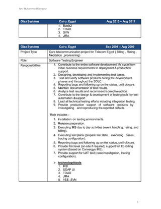 Amr Muhammad Mansour
6
Giza Systems Cairo, Egypt Aug 2010 – Aug 2011
1. Basis2
2. TOAD
3. SVN
4. JIRA
Giza Systems Cairo, Egypt Sep 2008 – Aug 2009
Project Type Core telecommunication project for Telecom Egypt ( Billing , Rating ,
Meditation ,provisioning)
Role Software Testing Engineer
Responsibilities 1. Contribute to the entire software development life cycle from
initial business requirements to deployment & production
support.
2. Designing, developing and implementing test cases.
3. Test and verify software products during the development
phases and throughout the SDLC.
4. Reporting bugs and following up on the status, until closure.
5. Maintain documentation of test results.
6. Analyze test results and recommend corrective action.
7. Contribute to the design & development of testing tools for test
automation &support
8. Lead all technical testing efforts including integration testing
9. Provide production support of software products by
investigating and reproducing the reported defects.
Role includes :
1. Installation on testing environments.
2. Release preparation.
3. Executing IRB day to day activities (event handling, rating, and
billing).
4. Executing test plans (prepare test data, executing cases,
tracing configuration).
5. Reporting bugs and following up on the status, until closure.
6. Provide first level (on-site if required) support for TE-Billing
system (based on Convergys IRB).
7. Provide support for UAT test (case investigation, tracing
configuration).
 technologytools
1. IRB
2. SOAP UI
3. TOAD
4. JIRA
5. VSS, SVN
 