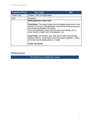 Amr Muhammad Mansour
8
Graduation Project Cairo, Egypt 2007
Project Type Desktop, java card applications
Role Developer
Multi-application citizen card
Description: The project implements the Egyptian government’s new
direction to set up a multi-application smart card to improve access to
the services it provides to its citizens.
This multi-application citizen card can serve as an identity card, a
driver license, a health card, an e-passport…etc.
Used Tools: C#.net 2005, Java, SQL Server 2005, Schlumberger
Interface SDK for Smart Cards, Java Card (axalto Cyberflex – eGate
32 K) and Card Accepting Device  reader.
Grade:Very Good
References
All references are available upon request
 