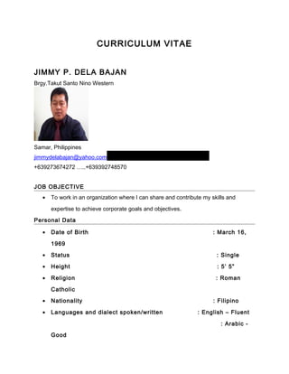CURRICULUM VITAE
JIMMY P. DELA BAJAN
Brgy.Takut Santo Nino Western
Samar, Philippines
jimmydelabajan@yahoo.com
+639273674272 …..+639392748570
JOB OBJECTIVE
• To work in an organization where I can share and contribute my skills and
expertise to achieve corporate goals and objectives.
Personal Data
• Date of Birth : March 16,
1969
• Status : Single
• Height : 5’ 5”
• Religion : Roman
Catholic
• Nationality : Filipino
• Languages and dialect spoken/written : English – Fluent
: Arabic -
Good
 