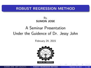 ROBUST REGRESSION METHOD
By,
SUMON JOSE
A Seminar Presentation
Under the Guidence of Dr. Jessy John
February 24, 2015
SUMON JOSE (NIT CALICUT) ROBUST REGRESSION METHOD February 24, 2015 1 / 69
 