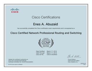 Cisco Certifications
Enes A. Abuzaid
has successfully completed the Cisco certification exam requirements and is recognized as a
Cisco Certified Network Professional Routing and Switching
Date Certified
Valid Through
Cisco ID No.
March 17, 2016
March 17, 2019
CSCO12529502
Validate this certificate's authenticity at
www.cisco.com/go/verifycertificate
Certificate Verification No. 424457636206AMXH
Chuck Robbins
Chief Executive Officer
Cisco Systems, Inc.
© 2016 Cisco and/or its affiliates
600265109
0321
 