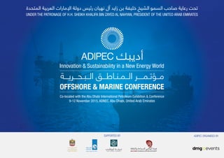 UNDER THE PATRONAGE OF H.H. SHEIKH KHALIFA BIN ZAYED AL NAHYAN, PRESIDENT OF THE UNITED ARAB EMIRATES
Co-located with the Abu Dhabi International Petroleum Exhibition & Conference
9-12 November 2015, ADNEC, Abu Dhabi, United Arab Emirates
OFFSHORE & MARINE CONFERENCE
‫اﻟــﺒـﺤـــﺮﻳـــﺔ‬ ‫اﻟــﻤـﻨـﺎﻃـــﻖ‬ ‫ﻣــﺆﺗـﻤــــﺮ‬
Innovation & Sustainability in a New Energy World
SUPPORTED BY ADIPEC ORGANISED BY
 