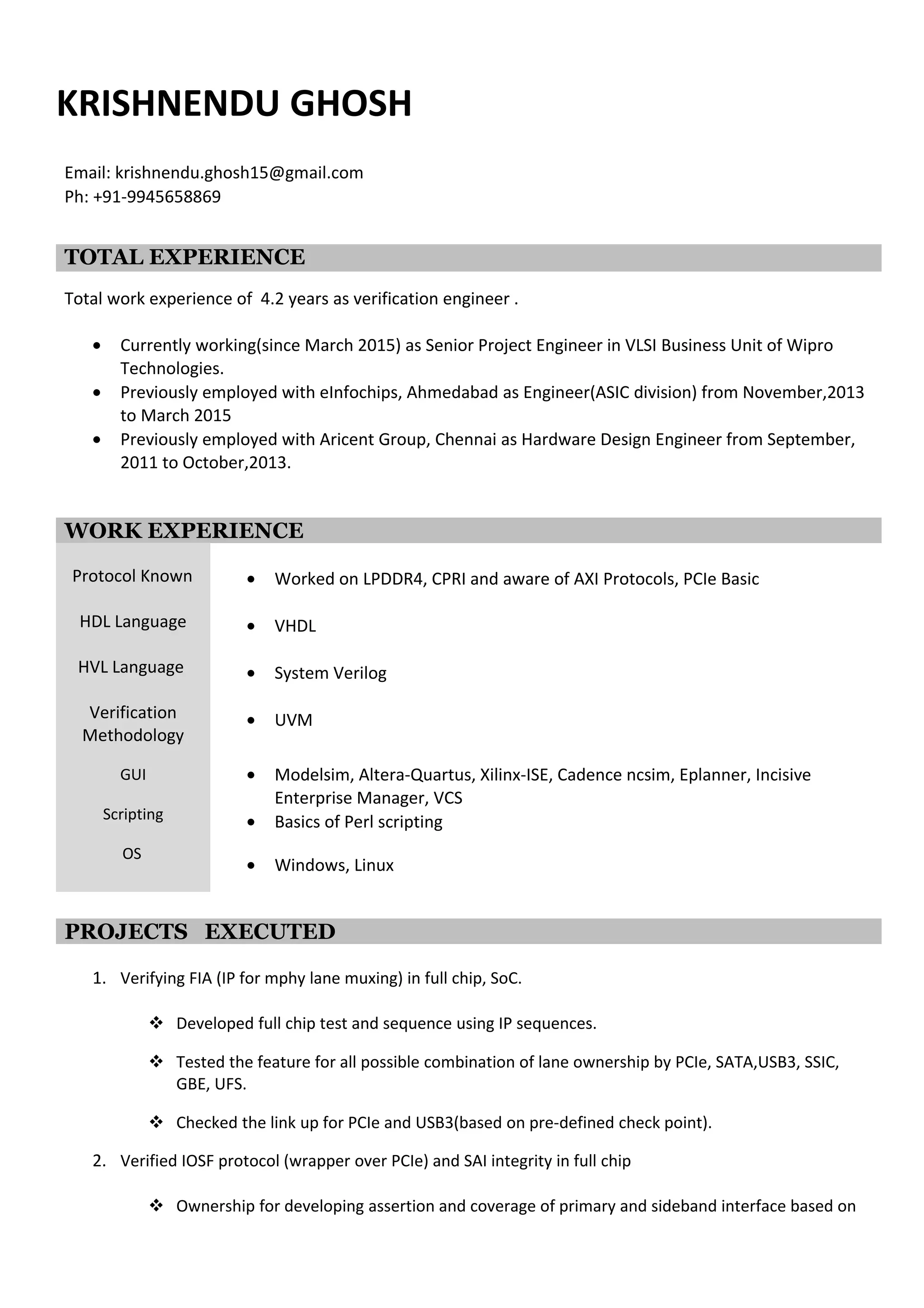 KRISHNENDU GHOSH
Email: krishnendu.ghosh15@gmail.com
Ph: +91-9945658869
TOTAL EXPERIENCE
Total work experience of around 5 years as verification engineer .
• Currently working(since March 2015) as Senior Project Engineer in VLSI Business Unit of Wipro
Technologies.
• Previously employed with eInfochips, Ahmedabad as Engineer(ASIC division) from November,2013
to March 2015
• Previously employed with Aricent Group, Chennai as Hardware Design Engineer from September,
2011 to October,2013.
• 6 month as Project Intern during final year of Masters.
WORK EXPERIENCE
Protocol Known
HDL Language
HVL Language
Verification
Methodology
GUI
Scripting
OS
• Worked on LPDDR4, CPRI and aware of AXI Protocols, PCIe Basic
• VHDL
• System Verilog
• UVM
• Modelsim, Altera-Quartus, Xilinx-ISE, Cadence ncsim, Eplanner, Incisive
Enterprise Manager, VCS
• Basics of Perl scripting
• Windows, Linux
PROJECTS EXECUTED
1. Verifying FIA (IP for mphy lane muxing) in full chip, SoC.
 Developed full chip test and sequence using IP sequences.
 Tested the feature for all possible combination of lane ownership by PCIe, SATA,USB3, SSIC,
GBE, UFS.
 Checked the link up for PCIe and USB3(based on pre-defined check point).
2. Verified IOSF protocol (wrapper over PCIe) and SAI integrity in full chip
 