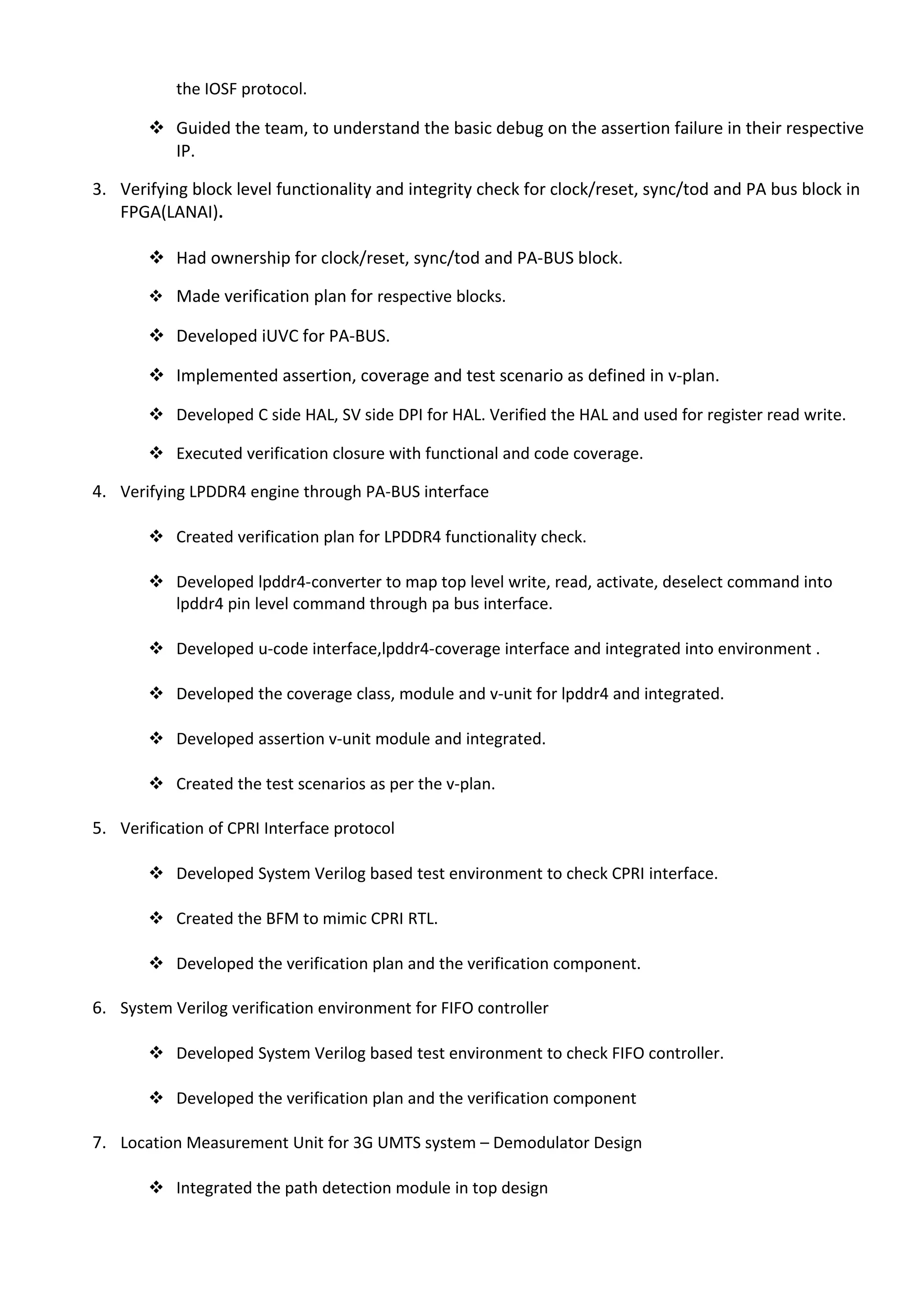  Ownership for developing assertion and coverage of primary and sideband interface based on
the IOSF protocol.
 Guided the team, to understand the basic debug on the assertion failure in their respective
IP.
3. Verifying block level functionality and integrity check for clock/reset, sync/tod and PA bus block in
FPGA(LANAI).
 Had ownership for clock/reset, sync/tod and PA-BUS block.
 Made verification plan for respective blocks.
 Developed iUVC for PA-BUS.
 Implemented assertion, coverage and test scenario as defined in v-plan.
 Developed C side HAL, SV side DPI for HAL. Verified the HAL and used for register read write.
 Executed verification closure with functional and code coverage.
4. Verifying LPDDR4 engine through PA-BUS interface
 Created verification plan for LPDDR4 functionality check.
 Developed lpddr4-converter to map top level write, read, activate, deselect command into
lpddr4 pin level command through pa bus interface.
 Developed u-code interface,lpddr4-coverage interface and integrated into environment .
 Developed the coverage class, module and v-unit for lpddr4 and integrated.
 Developed assertion v-unit module and integrated.
 Created the test scenarios as per the v-plan.
5. Verification of CPRI Interface protocol
 Developed System Verilog based test environment to check CPRI interface.
 Created the BFM to mimic CPRI RTL.
 Developed the verification plan and the verification component.
6. System Verilog verification environment for FIFO controller
 Developed System Verilog based test environment to check FIFO controller.
 Developed the verification plan and the verification component
7. Location Measurement Unit for 3G UMTS system – Demodulator Design
 Integrated the path detection module in top design
 