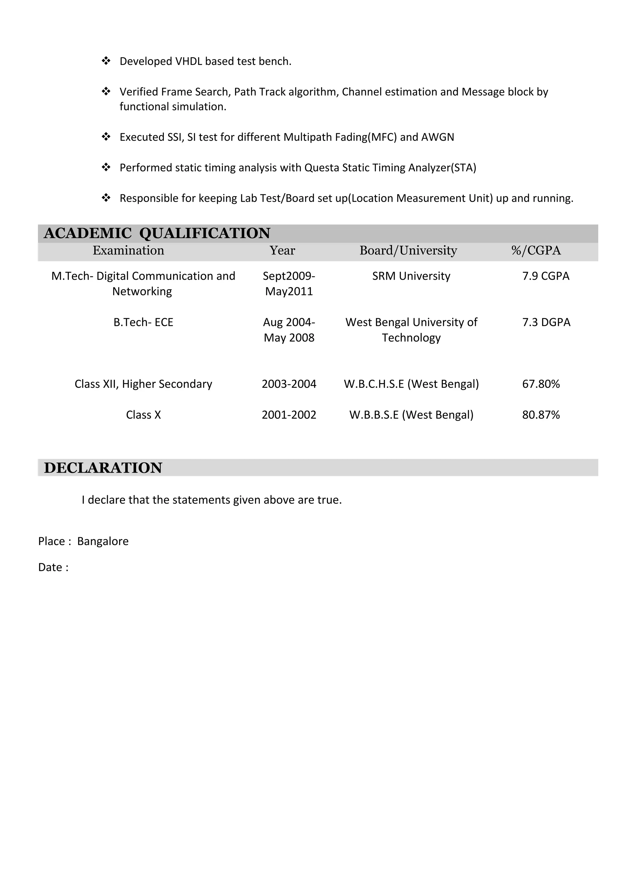  Developed VHDL based test bench.
 Verified Frame Search, Path Track algorithm, Channel estimation and Message block by
functional simulation.
 Executed SSI, SI test for different Multipath Fading(MFC) and AWGN
 Performed static timing analysis with Questa Static Timing Analyzer(STA)
 Responsible for keeping Lab Test/Board set up(Location Measurement Unit) up and running.
ACADEMIC QUALIFICATION
Examination Year Board/University %/CGPA
M.Tech- Digital Communication and
Networking
B.Tech- ECE
Sept2009-
May2011
Aug 2004-
May 2008
SRM University
West Bengal University of
Technology
7.9 CGPA
7.3 DGPA
Class XII, Higher Secondary 2003-2004 W.B.C.H.S.E (West Bengal) 67.80%
Class X 2001-2002 W.B.B.S.E (West Bengal) 80.87%
DECLARATION
I declare that the statements given above are true.
Place : Bangalore
Date :
 