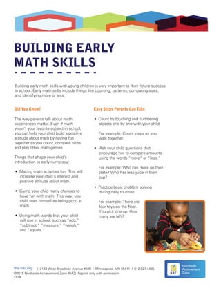 BUILDING EARLY
MATH SKILLS
Did You Know?
The way parents talk about math
experiences matter. Even if math
wasn’t your favorite subject in school,
you can help your child build a positive
attitude about math by having fun
together as you count, compare sizes,
and play other math games.
Things that shape your child’s
introduction to early numeracy:
Easy Steps Parents Can Take
Building early math skills with young children is very important to their future success
in school. Early math skills include things like counting, patterns, comparing sizes,
and identifying more or less.
the-naz.org | 2123 West Broadway Avenue #100 | Minneapolis, MN 55411 | 612-521-4405
©2015 Northside Achievement Zone (NAZ). Reprint only with permission.
12/14
Northside
Achievement
Zone
• Making math activities fun. This will
increase your child’s interest and
positive attitude about math.
• Giving your child many chances to
have fun with math. This way, your
child sees himself as being good at
math.
• Using math words that your child
will use in school, such as “add,”
“subtract,” “measure,” “weigh,”
and “equals.”
• Count by touching and numbering
objects one by one with your child.
For example: Count steps as you
walk together.
• Ask your child questions that
encourage her to compare amounts
using the words “more” or “less.”
For example: Who has more on their
plate? Who has less juice in their
cup?
• Practice basic problem solving
during daily routines.
For example: There are
four toys on the floor.
You pick one up. How
many are left?
 