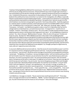 I had beenfollowing Matthew (Michael) forseveral years.Ifoundhimone daybychance onMySpace
while he wasat college atEmoryUniversity.Ifeltproudthathe was smart enoughtoget intoEmory.I
was exhilaratedtosee the dynamiclooking,handsome, exuberanthandsomeyoungmanhe hadgrown
into.I inhaledall of the pictures.Ipouredoverhisdescriptionsof himself …hislikes,the moviesand
bookshe likesandfoundsomany similaritiesinourtastesforthe misbegotten,the offbeat;Iespecially
likedhisremarkthathe enjoyedintellectualgymnastics. Icontinuedtotryto follow himincomingyears
and foundthathe hadmovedon to BrooklynLaw School. Duringthistime,Ididnot intrude inhislife
whichhad beenmyintentionsince givinghimupat birth.Ifeel itwouldbe selfish. Ifoolishly registered
at a website where Icouldbe locatedbya childlookingforhisbirthmomIN NEW JERSEY whichiswhere
I live – butMatthewlivesinandwas born inNew York. Wtf. What was I thinking? Again,Idigress.
Time passes. Istill watch. I see Matthew has gottena jobat a law firmin Manhattanand has losthis
college lookforaslickedback hair,suitand tie businesslook. I’mhappyforhim. I lookfor himon
LinkedIn. Ifindhim. Remember,Iknowhisname. The court made a mistake anddidnotblack outthe
adoptive parentsnamesinall the placesthatitappeared,andI saw it. So I sendMatthew a requestto
connect. Yes,I dive inthe pool. Matthew doesn’tanswer. Afterall,whoisthisperson? He doesnot
knowmy name. But doeshe? WhenMatthew was bornI lefta letterinthe swaddlingblanket
addressedtothe adoptive parentsaskingthemtoexplaintothe babywhentheyfeltthe time wasright
that the reasonI gave himup for adoptionwasthatI wantedhimto have a betterlife thanIcould give
himbut that I lovedhimandthatI wantedhimtobe clear onthat fact that he wasalwaysloved. Why
didI write thisletter?Because whenthe social workerresearchedthe potential families,The PekFamily
statedthat theyintendedtotell Matthew he wasadopted. So,Ithought,perhapshe mightknow my
name, afterall,I signedmyname tothe letter.
In anyevent,Matthewdidnotconnectwithme. Overthe course of several months toayear I senthim
4-5 requeststoconnect,changingmyprofile picture eachtime. InJanuaryof 2014 Matthew accepted
my connection. Iwasstunned. He didnot senda message of anykindbut justacceptedthe connection.
I wrote back. “Hi Matthew,I'm Kathleen.Iamyourbiological mother.Iwill notinterferewithyourlife.I
will notintrude onyourlife.However,youare welcome intomylife.Iwasafraidand joyouswhenyou
were born.You were soyoungand so wasI. You were/are brilliantandsowas/amI.We are kindred
spirits.Perhapswe are the same inmany ways:) It mightbe funto findout.I have twosonsnow ages23
and 21 but youare myfirstborn. You are my star. You rose to the galaxyjustyour fatherandI thought
youwe couldcreate.Absolutelybrilliantand beautiful.Youlooklike mysonAndrew - somuch! Same
smile!Iwishyouhappiness.Iamwell.Iama goodperson.Iam notcrazy, on drugs,on welfare,on
assistance,etc....Iwasat a time whenIwasyoungand lost...Itriedtodoa goodthingbecause I came
fromwelfare anddidn'twantthat for you.... I have a goodlife now ...a very,verygoodlife ...if you want
to findme call me at xxxxx. Myheart and home are opento you.”Matthew didn’tanswerforseveral
days. I was goingto findoutthat thiswas histypical behaviorbutatthe current momentIwas checking
LinkedInseveraltimesaday.
I sentMatthewa message onLinkedIn. “Doyou wantto have anythingtodo withme?” Three days
latera message came back to me from Matthew …”MOM!, I’ve beenlookingforyouandhopingto find
you.You don’tknowhowmuch thismeansto me to findyou!” And sothe fall began.
 