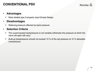 14
CONVENTIONAL PSV
• Advantages
 Most reliable type if properly sized Simple Design
• Disadvantages
 Relieving pressure affected by back pressure
• Selection Criteria
 The superimposed backpressure is not variable (otherwise the pressure at which the
valve will open will vary)
 Built-up backpressure should not exceed 10 % of the set pressure at 10 % allowable
overpressure.
 