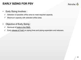 22
EARLY SIZING FOR PSV
• Early Sizing Involves :
 Selection of possible orifice area to meet required capacity.
 Maximum capacity with selected orifice area.
• Objective of Early Sizing :
 Removal of holds in the P&ID.
 Early release of ‘hold’ on piping lines and piping expanders and reducers.
 