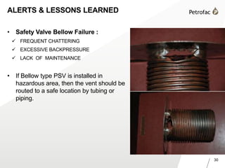 30
ALERTS & LESSONS LEARNED
• Safety Valve Bellow Failure :
 FREQUENT CHATTERING
 EXCESSIVE BACKPRESSURE
 LACK OF MAINTENANCE
• If Bellow type PSV is installed in
hazardous area, then the vent should be
routed to a safe location by tubing or
piping.
 