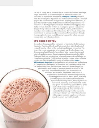 the Bay of Fundy was in sharp decline as a result of collisions with large
ships. Determined to lessen the impact on whales and reduce the
likelihood of ship strikes, managers at Irving Oil Limited partnered
with the New England Aquarium and Dalhousie University on a research
project that recommended changes to the shipping lanes in the area, a
plan that was adopted by the International Marine Organization. The
relocation of the shipping lanes in 2003 – the first time shipping lanes
had ever been altered to protect an endangered species – reduced the
danger of ship collisions with whales by 90 percent, and since then
there have been no known ship strikes in the Bay of Fundy. Irving Oil’s
commitment to science-based conservation efforts continues through
its ongoing involvement in, and financial support for, whale research,
conservation and education efforts.
It’s good for you
Located on the campus of the University of Manitoba, the Richardson
Centre for Functional Foods and Nutraceuticals is at the forefront of
research into the effects of diet on health and disease prevention. The
centre has two primary roles: to investigate and develop foods with
demonstrable health benefits beyond providing energy, vitamins and
minerals; and to promote the development of an economically viable
functional food and nutraceutical industry in western Canada based on
crops important to the Prairie region, including cereals, pulses, oilseeds,
berries and cherries and native plants. Winnipeg-based James
Richardson  Sons, Ltd., Canada’s largest privately owned agribusiness,
is a major financial supporter of the centre. Since its inception in 2006,
the Richardson Centre for Functional Foods and Nutraceuticals has
performed a wide variety of research projects on behalf of the
agri-food, natural health product and pharmaceutical
industries. For example, researchers have looked at
ways to lower cholesterol in humans using naturally
occurring products such as whole grains, dairy and
oils. Other projects have focused on the health
benefits of consuming canola, flax oils, pulses and
buckwheat, improving heart health with herbs
and spices, and improving levels of blood lipids,
such as fatty acids, with plant extracts and
high-fiber barley foods. One current study
is aimed at determining whether expensive
protein powders are any better than chocolate
milk as a post-workout supplement to hasten
muscle recovery and build strength.
ANNUAL REPORT 2012
CANADIAN COUNCIL OF CHIEF EXECUTIVES8
 