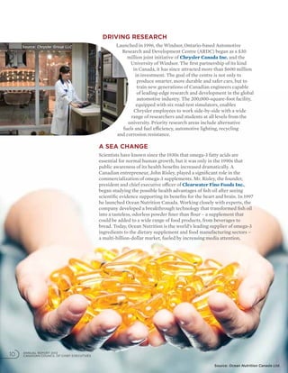 Driving research
Launched in 1996, the Windsor, Ontario-based Automotive
Research and Development Centre (ARDC) began as a $30
million joint initiative of Chrysler Canada Inc. and the
University of Windsor. The first partnership of its kind
in Canada, it has since attracted more than $600 million
in investment. The goal of the centre is not only to
produce smarter, more durable and safer cars, but to
train new generations of Canadian engineers capable
of leading-edge research and development in the global
automotive industry. The 200,000-square-foot facility,
equipped with six road-test simulators, enables
Chrysler employees to work side-by-side with a wide
range of researchers and students at all levels from the
university. Priority research areas include alternative
fuels and fuel efficiency, automotive lighting, recycling
and corrosion resistance.
A sea change
Scientists have known since the 1930s that omega-3 fatty acids are
essential for normal human growth, but it was only in the 1990s that
public awareness of its health benefits increased dramatically. A
Canadian entrepreneur, John Risley, played a significant role in the
commercialization of omega-3 supplements. Mr. Risley, the founder,
president and chief executive officer of Clearwater Fine Foods Inc.,
began studying the possible health advantages of fish oil after seeing
scientific evidence supporting its benefits for the heart and brain. In 1997
he launched Ocean Nutrition Canada. Working closely with experts, the
company developed a breakthrough technology that transformed fish oil
into a tasteless, odorless powder finer than flour – a supplement that
could be added to a wide range of food products, from beverages to
bread. Today, Ocean Nutrition is the world’s leading supplier of omega-3
ingredients to the dietary supplement and food manufacturing sectors –
a multi-billion-dollar market, fueled by increasing media attention,
ANNUAL REPORT 2012
CANADIAN COUNCIL OF CHIEF EXECUTIVES10
Source: Ocean Nutrition Canada Ltd.
Source: Chrysler Group LLC
 