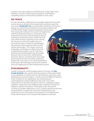 ANNUAL REPORT 2012
CANADIAN COUNCIL OF CHIEF EXECUTIVES 11
consumer awareness and proven health benefits. In May 2012, Ocean
Nutrition was sold to a Dutch-based company for $540 million –
compelling evidence of innovation’s potential to create value.
On track
As cities around the world become increasingly congested, the need for
smarter and more durable urban transportation solutions is growing
more acute. Bombardier Inc., in partnership with Queen’s University, is
testing a new generation of reinforced concrete that could be used
to build stronger, longer-lasting transportation infrastructure.
The company is working with a team of civil engineering
students to build and evaluate a 1.5-kilometre-long
monorail train track just outside Kingston, Ontario.
Traditional reinforced concrete is built with steel
rods, which are heavy and prone to rust, causing
the concrete to crack and crumble. The new
monorail test track is reinforced with fibreglass
bars and rods, which weigh one-third as much
and last much longer. “It’s a chance to test our
technologies and designs in collaboration with
a multinational company,” says Dr. Amir Fam,
professor of structural engineering and Canada
Research Chair in Innovative and Retrofitted
Structures. Queen’s researchers have been doing
pioneering work in the area of fibre-reinforced
polymers for more than 17 years. With Bombardier’s
involvement, the technology could soon be ready for
real-world application in urban transportation systems.
Synchronicity
Canada is among the world’s leading producers of nickel, and Vale
Canada Limited is the country’s foremost producer of the metal. Nickel
is a key ingredient in stainless steel as well as batteries and various other
industrial and consumer products – but the toxicity of different chemical
forms of nickel can vary significantly. For nickel producers,
understanding the chemical differences that make some nickel
compounds toxic and others harmless is the key to satisfying stringent
regulatory requirements and validating safety standards. To protect its
employees and the environment, Vale Canada works closely with
scientists at Canadian Light Source (CLS), Canada’s national synchrotron
research facility. Located at the University of Saskatchewan, the
synchrotron is one of the largest science projects in Canadian history.
Using radio frequency waves and powerful magnets to accelerate
Source: Bombardier Inc. and Queen’s University
 